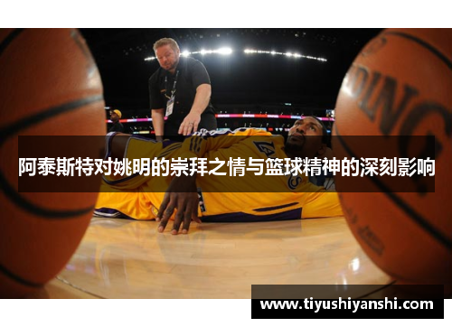 阿泰斯特对姚明的崇拜之情与篮球精神的深刻影响